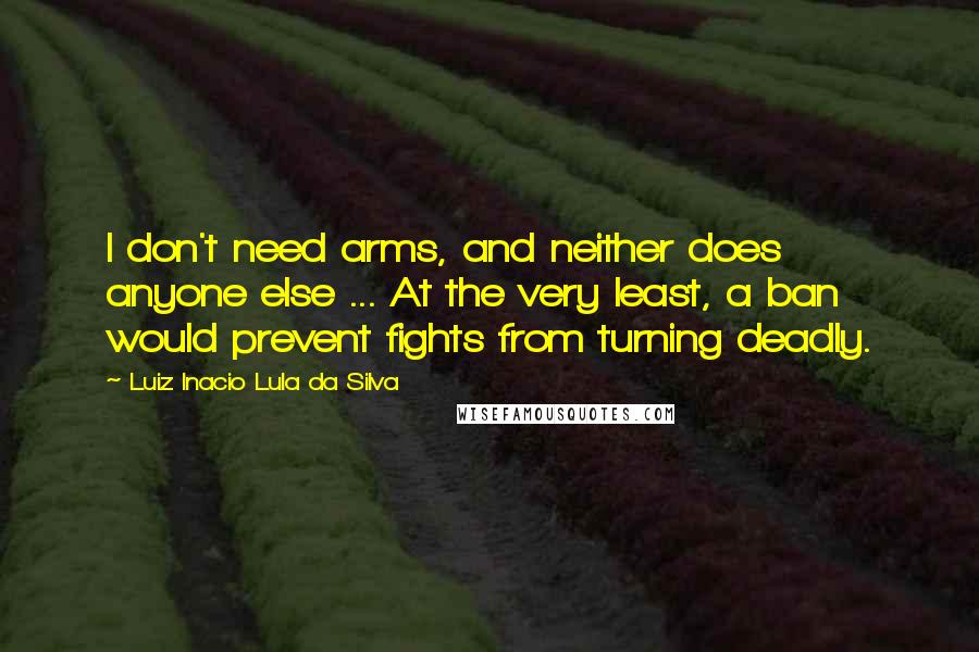 Luiz Inacio Lula Da Silva Quotes: I don't need arms, and neither does anyone else ... At the very least, a ban would prevent fights from turning deadly.