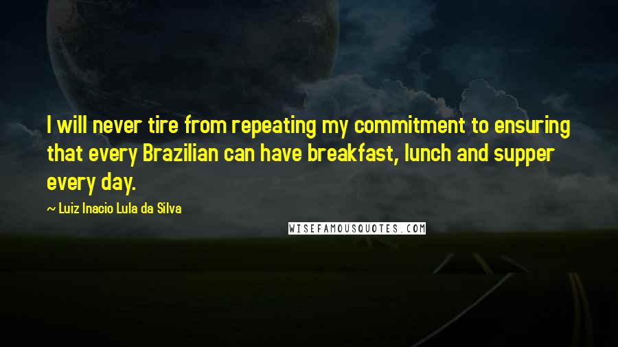 Luiz Inacio Lula Da Silva Quotes: I will never tire from repeating my commitment to ensuring that every Brazilian can have breakfast, lunch and supper every day.