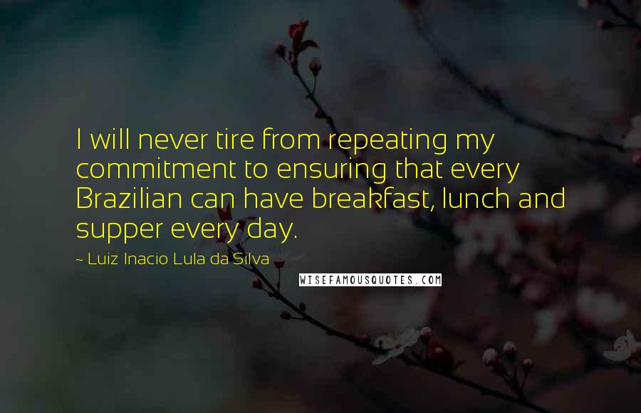 Luiz Inacio Lula Da Silva Quotes: I will never tire from repeating my commitment to ensuring that every Brazilian can have breakfast, lunch and supper every day.