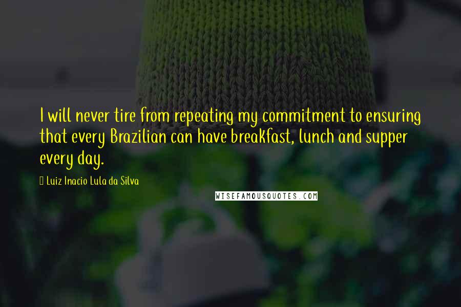 Luiz Inacio Lula Da Silva Quotes: I will never tire from repeating my commitment to ensuring that every Brazilian can have breakfast, lunch and supper every day.