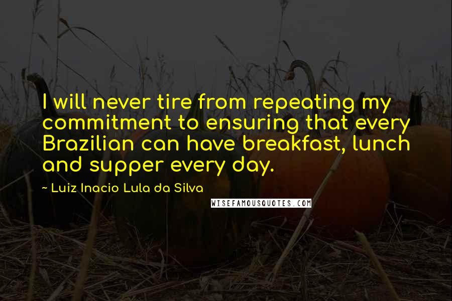 Luiz Inacio Lula Da Silva Quotes: I will never tire from repeating my commitment to ensuring that every Brazilian can have breakfast, lunch and supper every day.