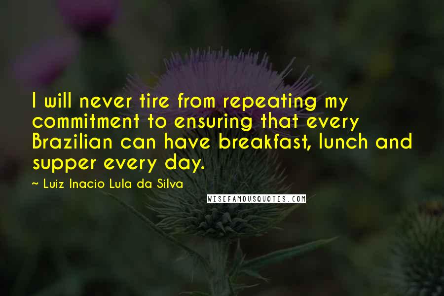 Luiz Inacio Lula Da Silva Quotes: I will never tire from repeating my commitment to ensuring that every Brazilian can have breakfast, lunch and supper every day.