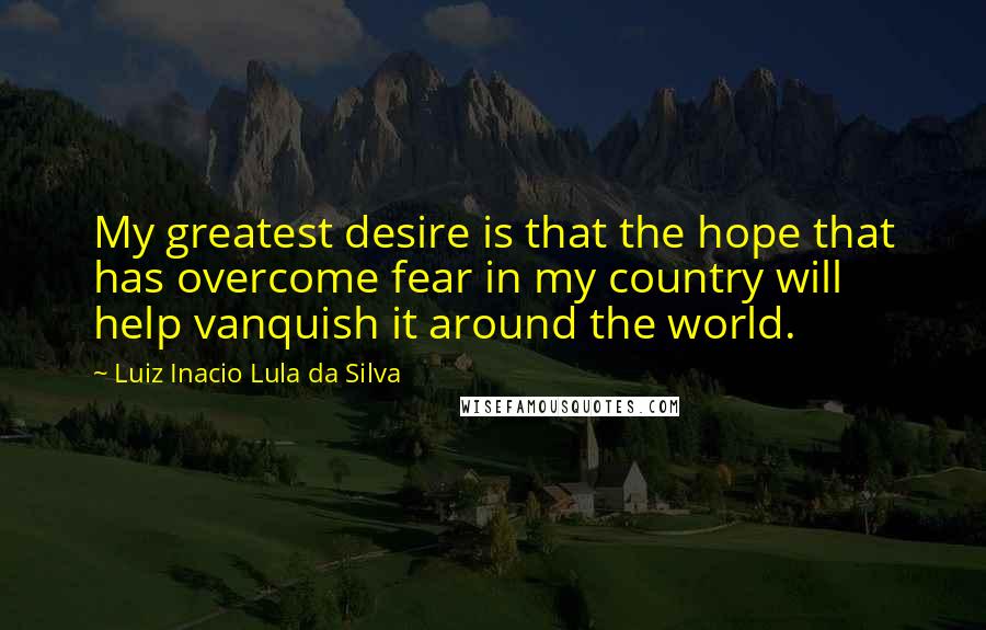Luiz Inacio Lula Da Silva Quotes: My greatest desire is that the hope that has overcome fear in my country will help vanquish it around the world.