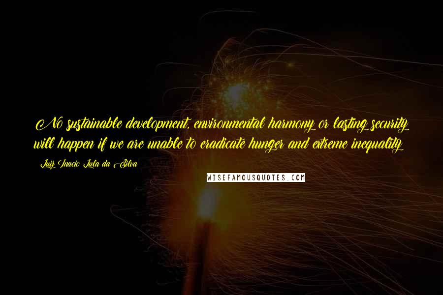 Luiz Inacio Lula Da Silva Quotes: No sustainable development, environmental harmony or lasting security will happen if we are unable to eradicate hunger and extreme inequality