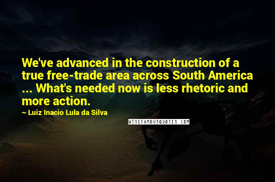Luiz Inacio Lula Da Silva Quotes: We've advanced in the construction of a true free-trade area across South America ... What's needed now is less rhetoric and more action.