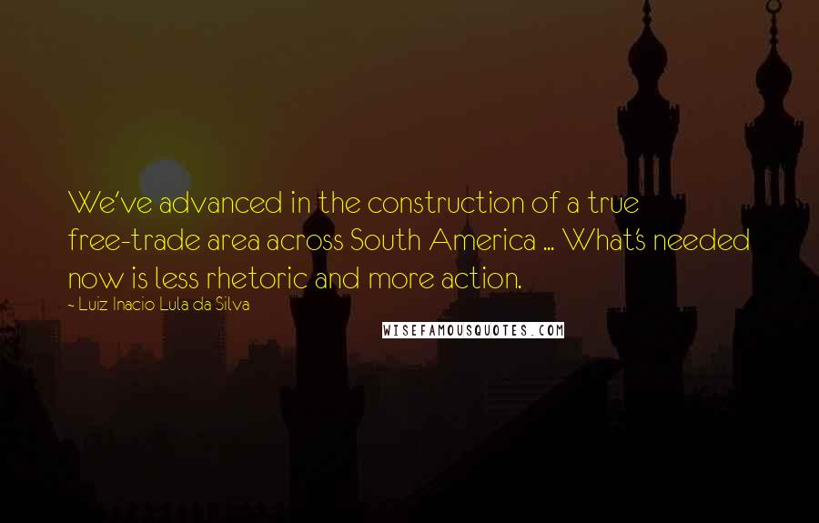 Luiz Inacio Lula Da Silva Quotes: We've advanced in the construction of a true free-trade area across South America ... What's needed now is less rhetoric and more action.