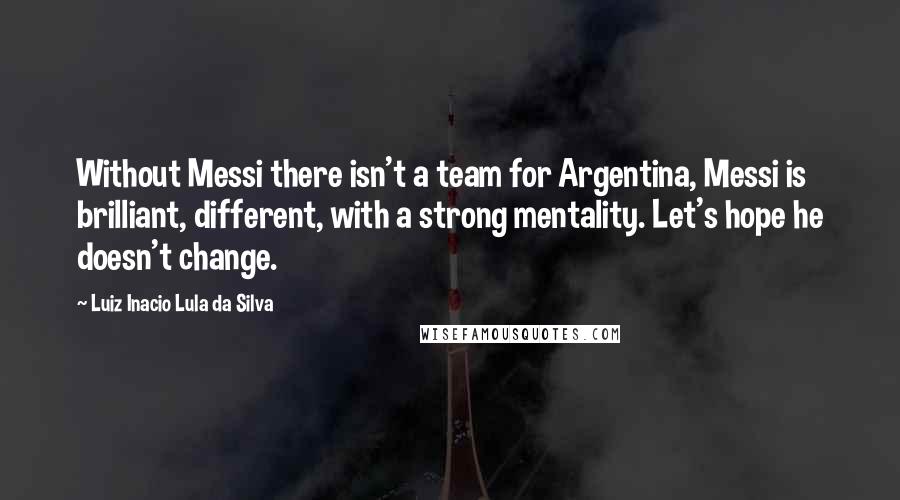 Luiz Inacio Lula Da Silva Quotes: Without Messi there isn't a team for Argentina, Messi is brilliant, different, with a strong mentality. Let's hope he doesn't change.