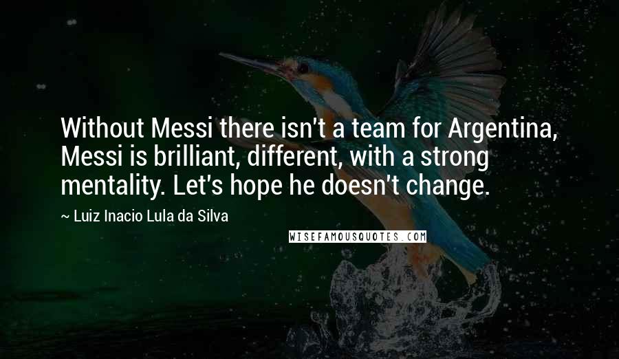 Luiz Inacio Lula Da Silva Quotes: Without Messi there isn't a team for Argentina, Messi is brilliant, different, with a strong mentality. Let's hope he doesn't change.