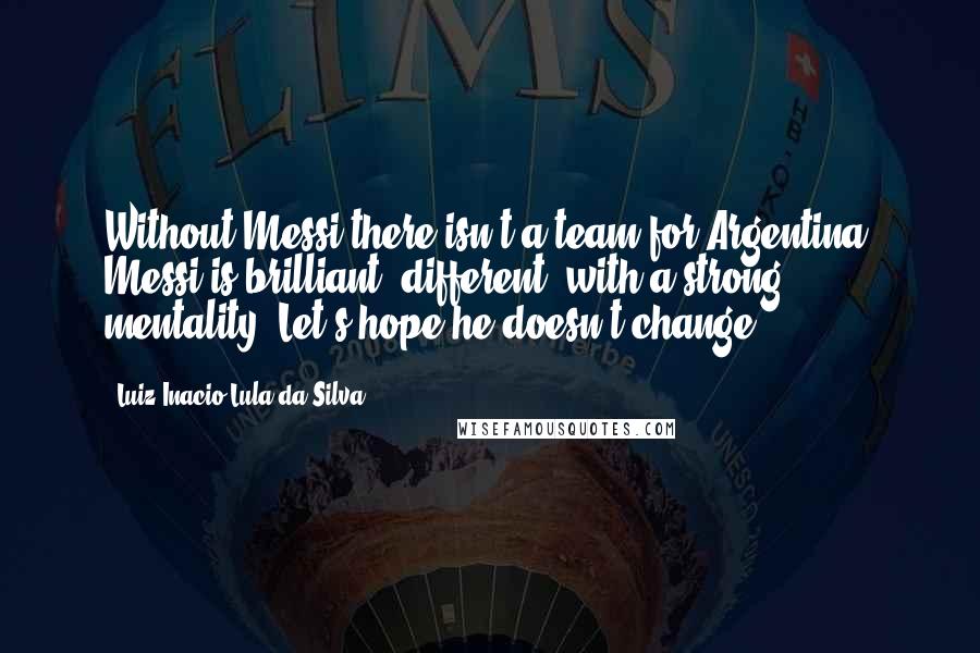 Luiz Inacio Lula Da Silva Quotes: Without Messi there isn't a team for Argentina, Messi is brilliant, different, with a strong mentality. Let's hope he doesn't change.