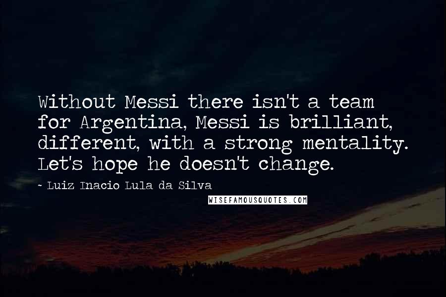 Luiz Inacio Lula Da Silva Quotes: Without Messi there isn't a team for Argentina, Messi is brilliant, different, with a strong mentality. Let's hope he doesn't change.