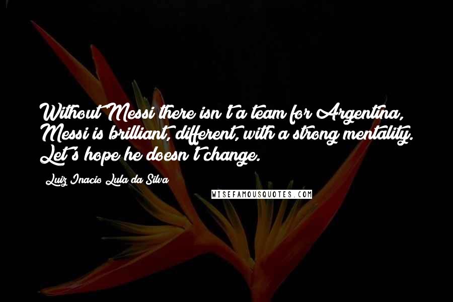 Luiz Inacio Lula Da Silva Quotes: Without Messi there isn't a team for Argentina, Messi is brilliant, different, with a strong mentality. Let's hope he doesn't change.