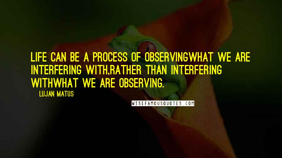 Lujan Matus Quotes: Life can be a process of observingwhat we are interfering with,rather than interfering withwhat we are observing.