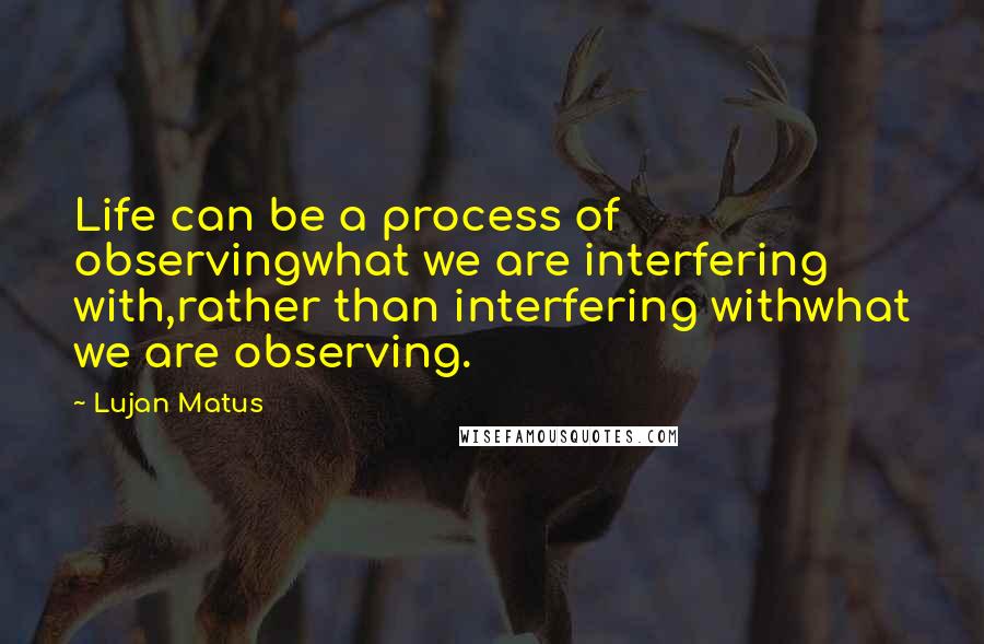 Lujan Matus Quotes: Life can be a process of observingwhat we are interfering with,rather than interfering withwhat we are observing.