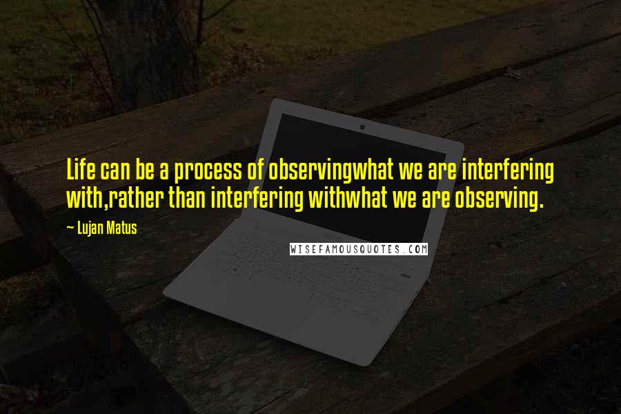 Lujan Matus Quotes: Life can be a process of observingwhat we are interfering with,rather than interfering withwhat we are observing.