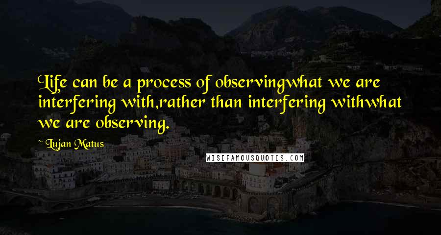 Lujan Matus Quotes: Life can be a process of observingwhat we are interfering with,rather than interfering withwhat we are observing.