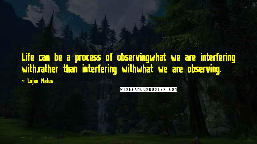 Lujan Matus Quotes: Life can be a process of observingwhat we are interfering with,rather than interfering withwhat we are observing.