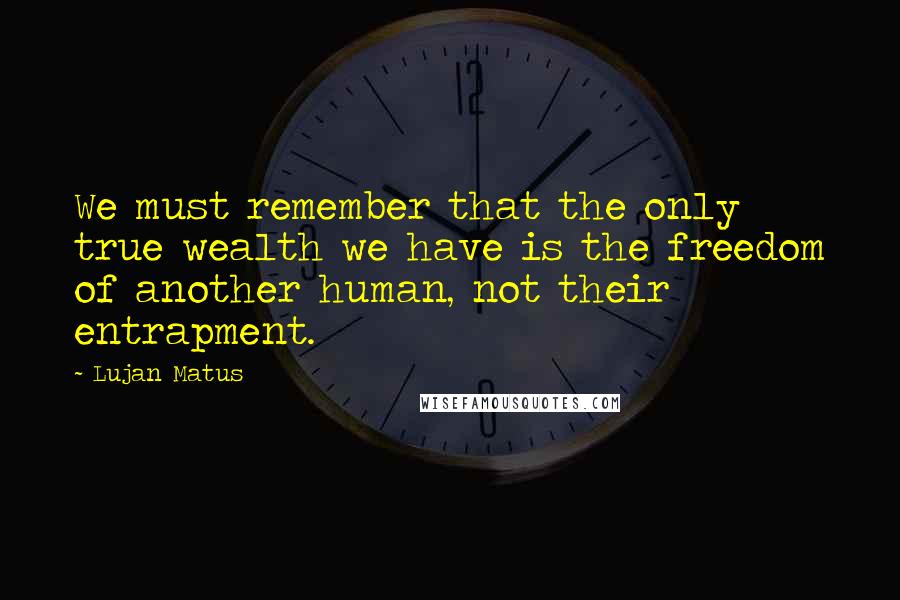 Lujan Matus Quotes: We must remember that the only true wealth we have is the freedom of another human, not their entrapment.