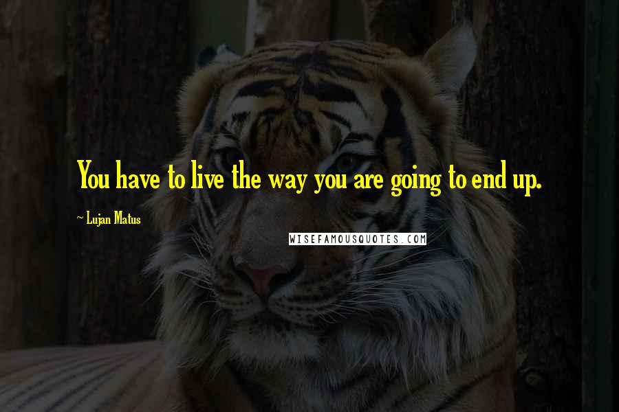 Lujan Matus Quotes: You have to live the way you are going to end up.