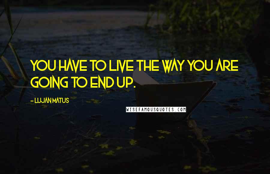 Lujan Matus Quotes: You have to live the way you are going to end up.