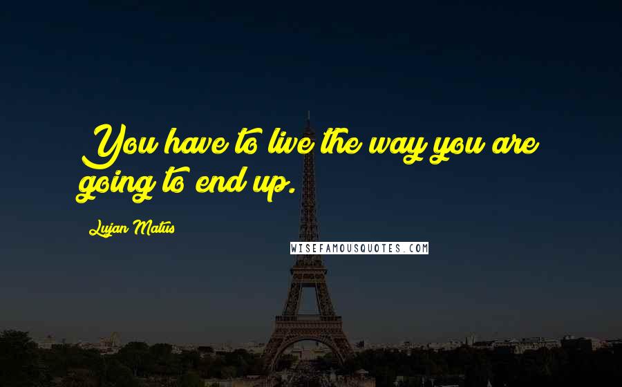 Lujan Matus Quotes: You have to live the way you are going to end up.