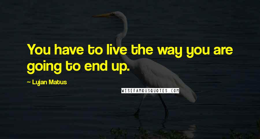 Lujan Matus Quotes: You have to live the way you are going to end up.