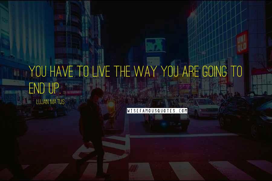 Lujan Matus Quotes: You have to live the way you are going to end up.