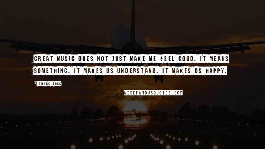 Lukas Foss Quotes: Great music does not just make me feel good. It means something. It makes us understand. It makes us happy.