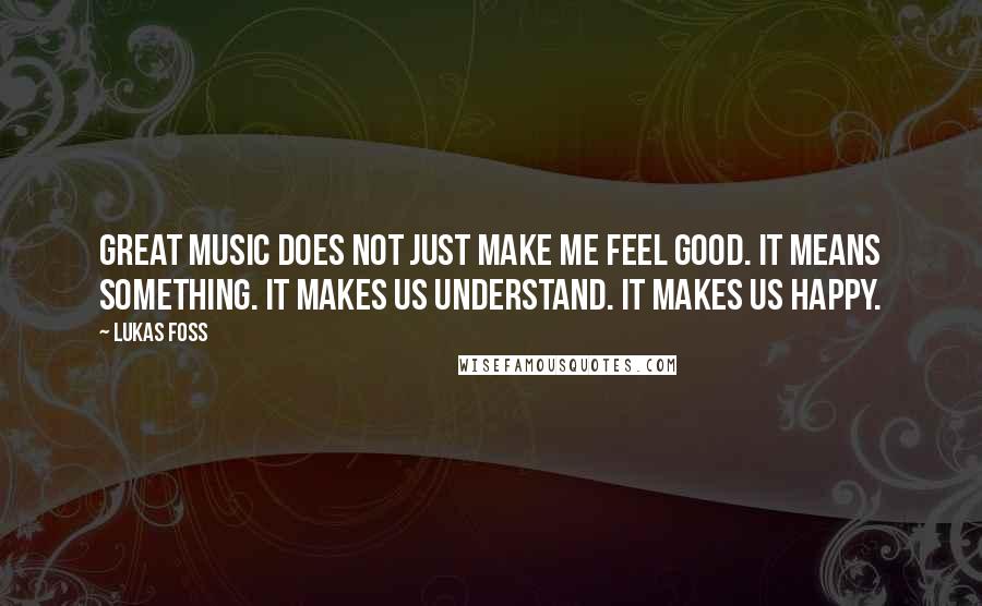 Lukas Foss Quotes: Great music does not just make me feel good. It means something. It makes us understand. It makes us happy.