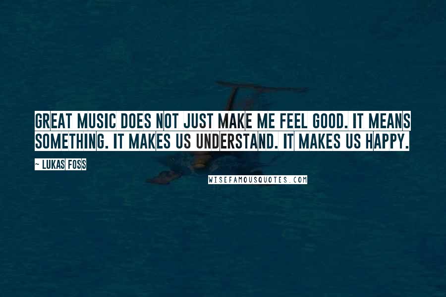 Lukas Foss Quotes: Great music does not just make me feel good. It means something. It makes us understand. It makes us happy.