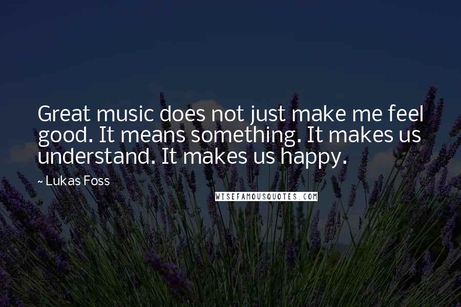 Lukas Foss Quotes: Great music does not just make me feel good. It means something. It makes us understand. It makes us happy.