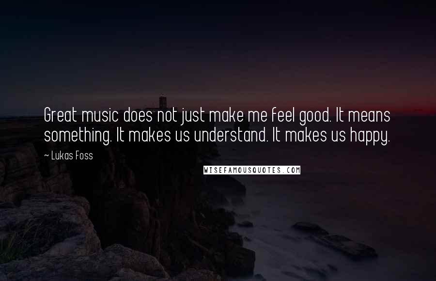 Lukas Foss Quotes: Great music does not just make me feel good. It means something. It makes us understand. It makes us happy.