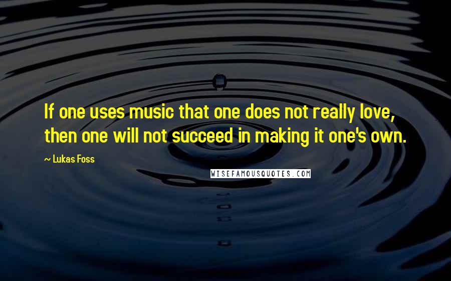 Lukas Foss Quotes: If one uses music that one does not really love, then one will not succeed in making it one's own.