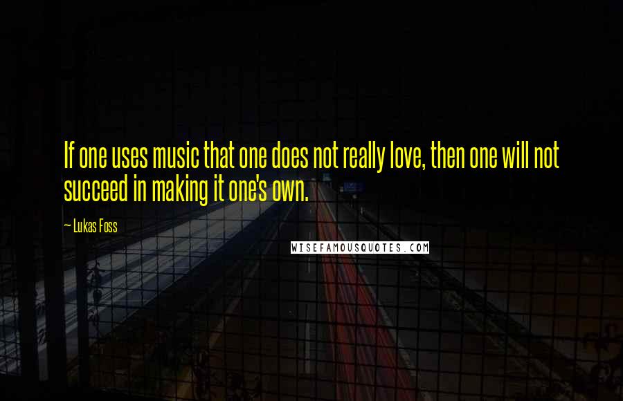 Lukas Foss Quotes: If one uses music that one does not really love, then one will not succeed in making it one's own.
