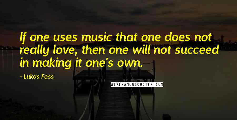 Lukas Foss Quotes: If one uses music that one does not really love, then one will not succeed in making it one's own.