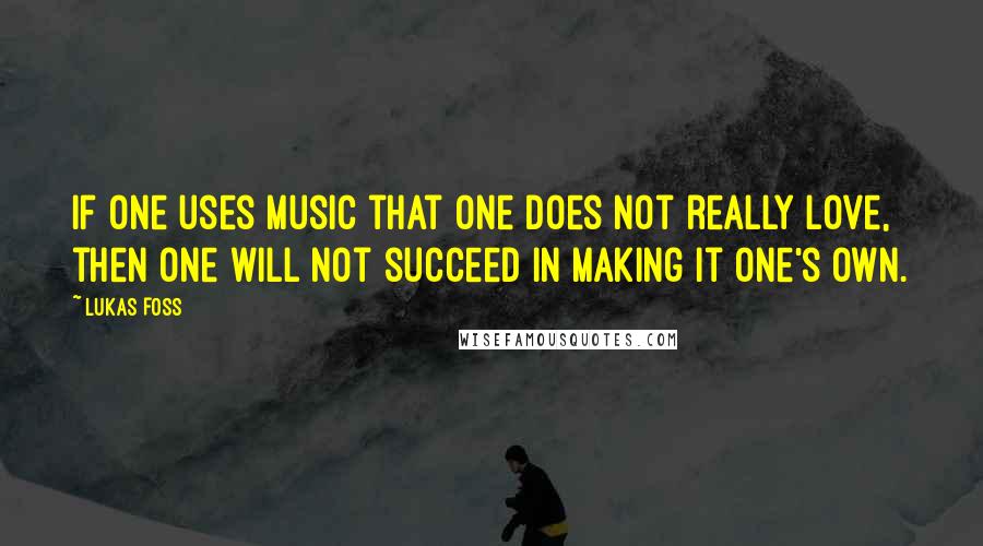 Lukas Foss Quotes: If one uses music that one does not really love, then one will not succeed in making it one's own.