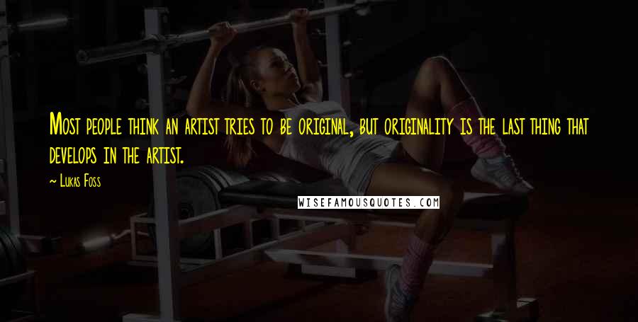Lukas Foss Quotes: Most people think an artist tries to be original, but originality is the last thing that develops in the artist.