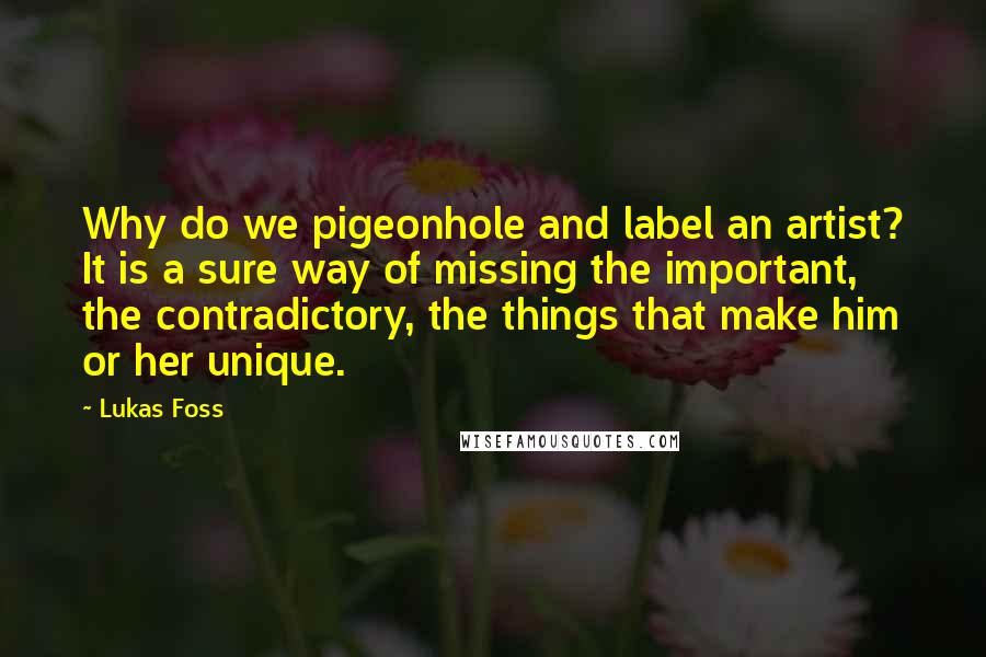 Lukas Foss Quotes: Why do we pigeonhole and label an artist? It is a sure way of missing the important, the contradictory, the things that make him or her unique.