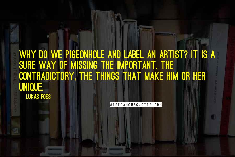 Lukas Foss Quotes: Why do we pigeonhole and label an artist? It is a sure way of missing the important, the contradictory, the things that make him or her unique.