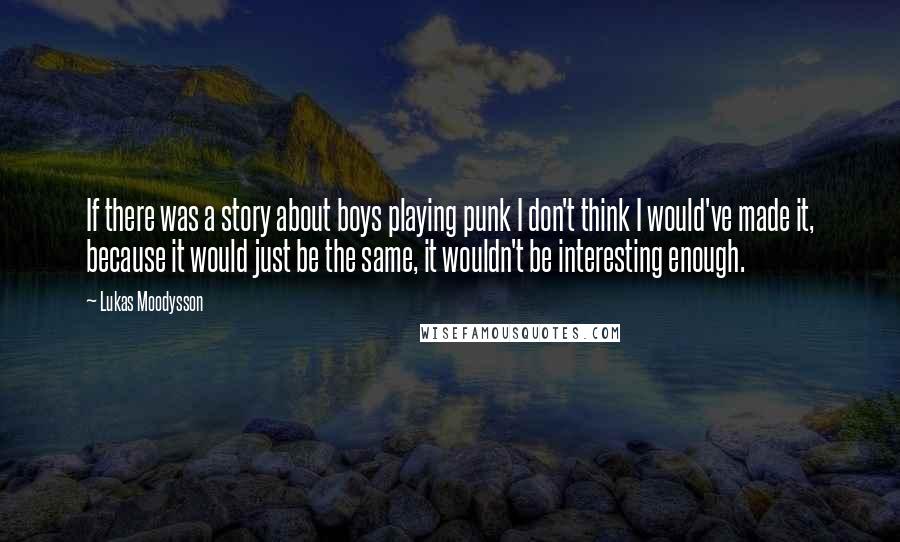 Lukas Moodysson Quotes: If there was a story about boys playing punk I don't think I would've made it, because it would just be the same, it wouldn't be interesting enough.