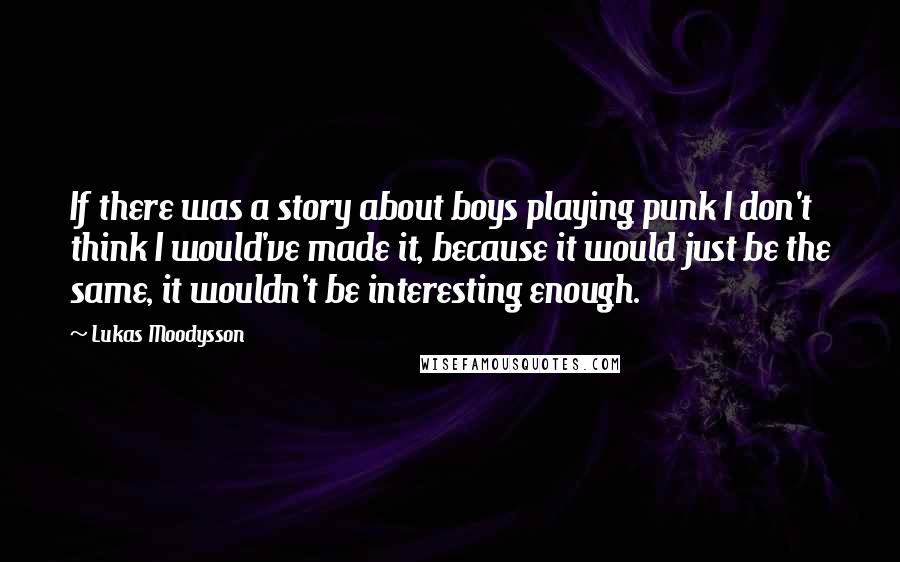 Lukas Moodysson Quotes: If there was a story about boys playing punk I don't think I would've made it, because it would just be the same, it wouldn't be interesting enough.