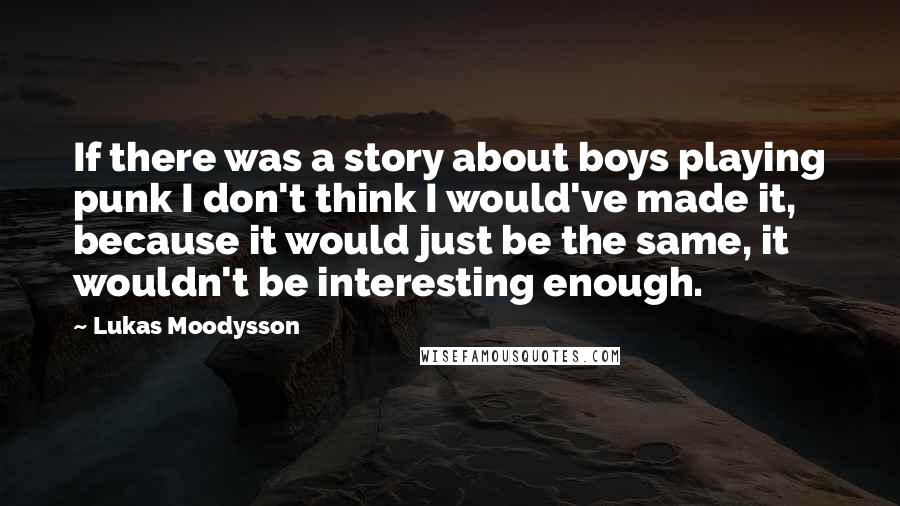 Lukas Moodysson Quotes: If there was a story about boys playing punk I don't think I would've made it, because it would just be the same, it wouldn't be interesting enough.