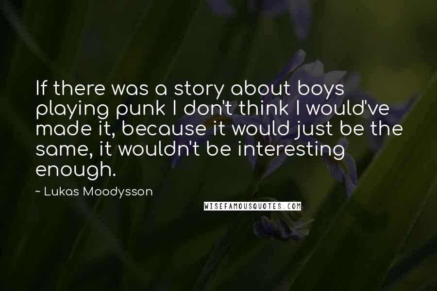 Lukas Moodysson Quotes: If there was a story about boys playing punk I don't think I would've made it, because it would just be the same, it wouldn't be interesting enough.