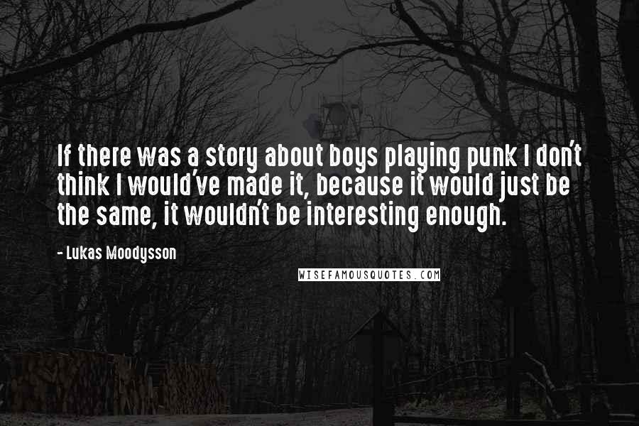 Lukas Moodysson Quotes: If there was a story about boys playing punk I don't think I would've made it, because it would just be the same, it wouldn't be interesting enough.