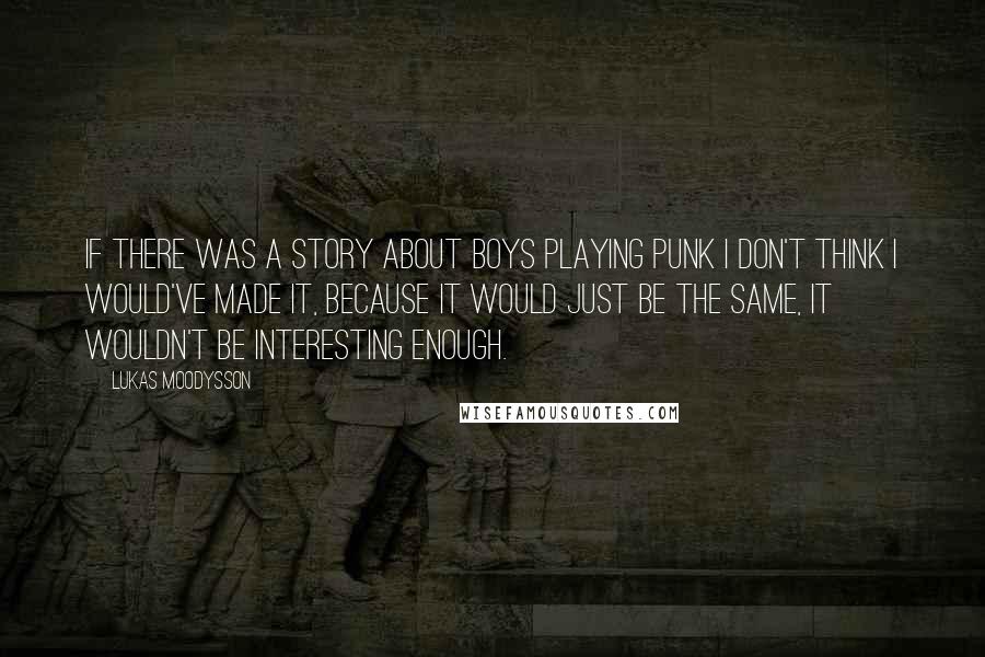 Lukas Moodysson Quotes: If there was a story about boys playing punk I don't think I would've made it, because it would just be the same, it wouldn't be interesting enough.