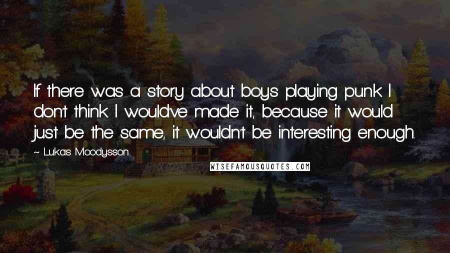 Lukas Moodysson Quotes: If there was a story about boys playing punk I don't think I would've made it, because it would just be the same, it wouldn't be interesting enough.