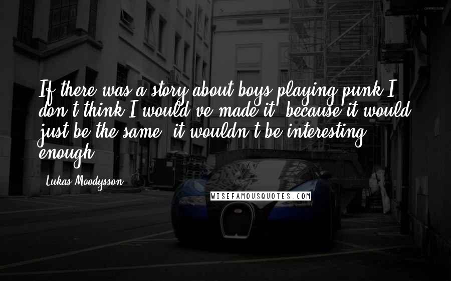 Lukas Moodysson Quotes: If there was a story about boys playing punk I don't think I would've made it, because it would just be the same, it wouldn't be interesting enough.