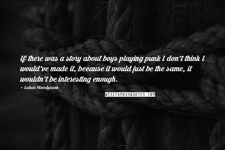 Lukas Moodysson Quotes: If there was a story about boys playing punk I don't think I would've made it, because it would just be the same, it wouldn't be interesting enough.