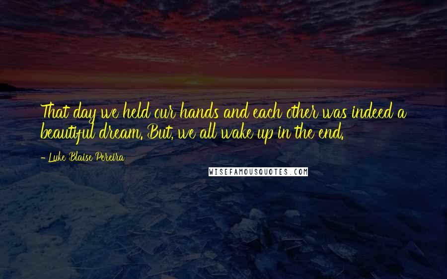 Luke Blaise Pereira Quotes: That day we held our hands and each other was indeed a beautiful dream. But, we all wake up in the end.