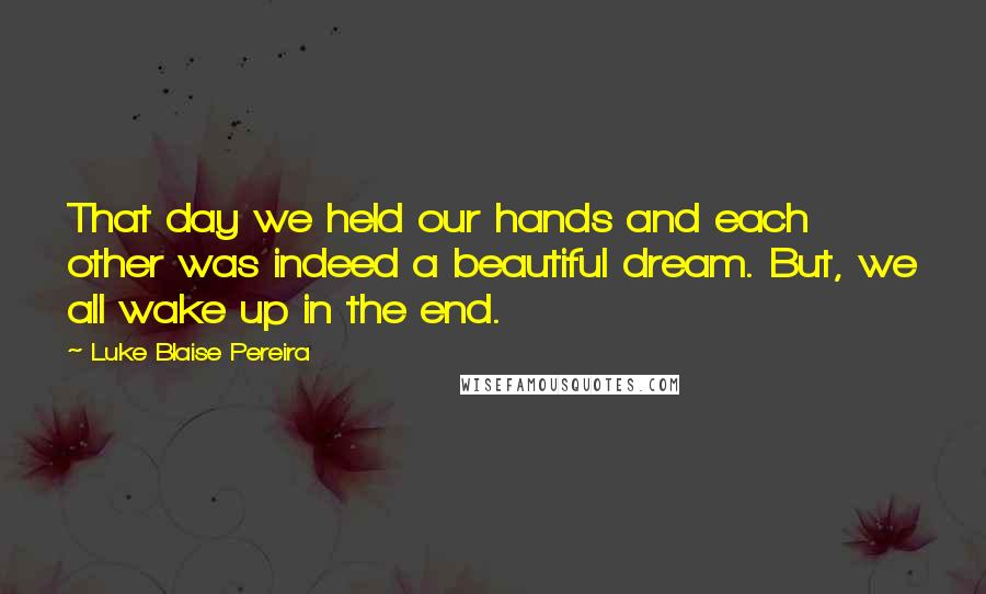 Luke Blaise Pereira Quotes: That day we held our hands and each other was indeed a beautiful dream. But, we all wake up in the end.