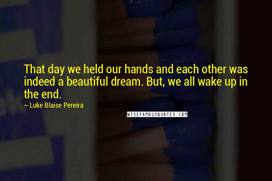 Luke Blaise Pereira Quotes: That day we held our hands and each other was indeed a beautiful dream. But, we all wake up in the end.